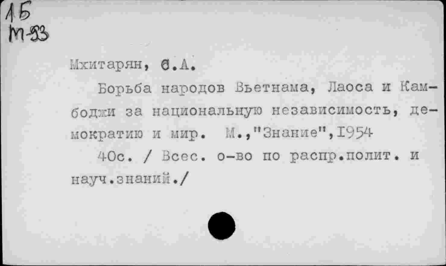 ﻿
Мхитарян, б.А.
Борьба народов Вьетнама, Лаоса и Камбоджи за национальную независимость, демократию и мир. М.,”Знание”,1954
40с. / Всес. о-во по распр.полит, и науч.знаний./